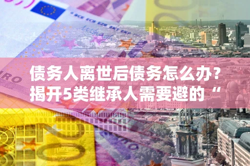 北京债务人离世后债务怎么办？揭开5类继承人需要避的“坑”